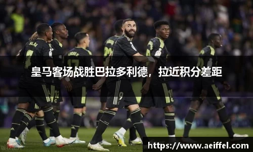 皇马客场战胜巴拉多利德，拉近积分差距